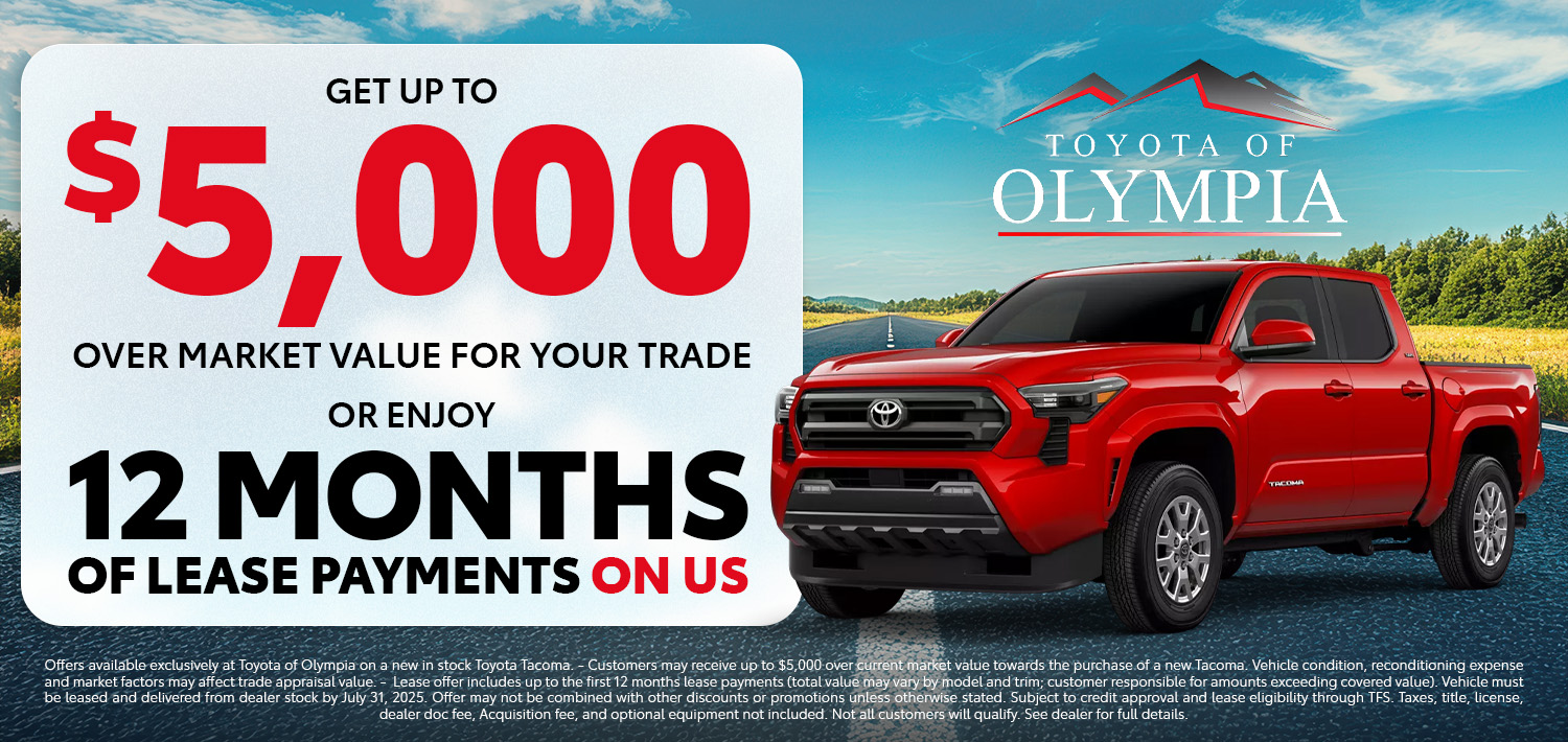 $5000 over market value for your trade-in when you purchase or lease a new Tacoma OR Lease a new Toyota Tacoma and we’ll make your payments for the first 12 months! Limited time offer at Toyota of Olympia. See dealer for details.